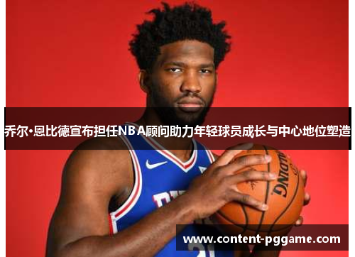 乔尔·恩比德宣布担任NBA顾问助力年轻球员成长与中心地位塑造