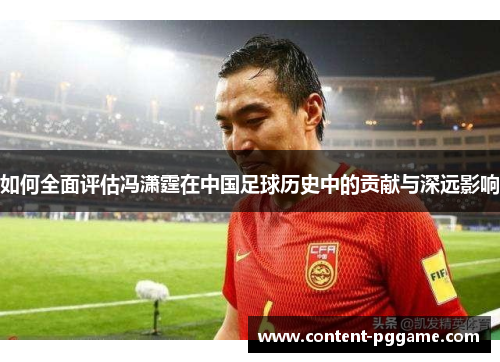 如何全面评估冯潇霆在中国足球历史中的贡献与深远影响