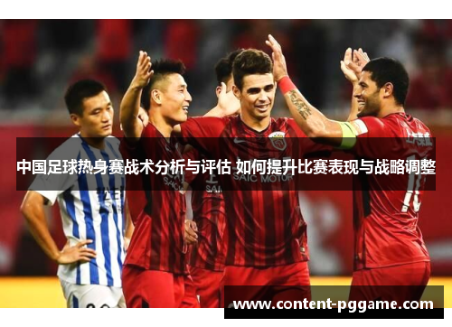 中国足球热身赛战术分析与评估 如何提升比赛表现与战略调整
