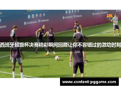 西班牙超级杯决赛精彩瞬间回顾让你不容错过的激动时刻