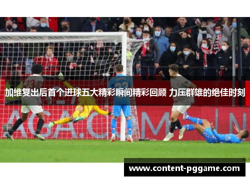 加维复出后首个进球五大精彩瞬间精彩回顾 力压群雄的绝佳时刻