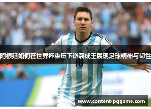 阿根廷如何在世界杯重压下逆袭成王展现足球精神与韧性